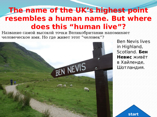 The name of the UK’s highest point resembles a human name. But where does this “human live”? Название самой высокой точки Великобритании напоминает человеческое имя. Но где живет этот “человек”? Ben Nevis lives in Highland, Scotland. Бен Невис  живёт в Хайленде, Шотландия. start 