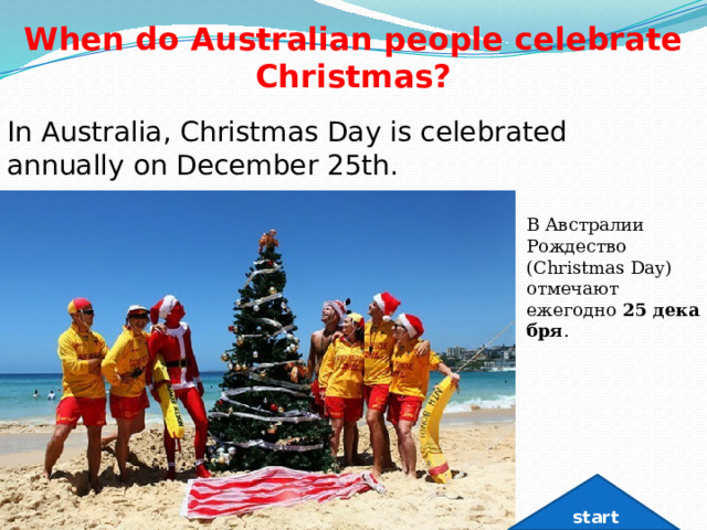 When do Australian people celebrate Christmas? In Australia, Christmas Day is celebrated annually on December 25th. В Австралии Рождество (Christmas Day) отмечают ежегодно  25 декабря . start 