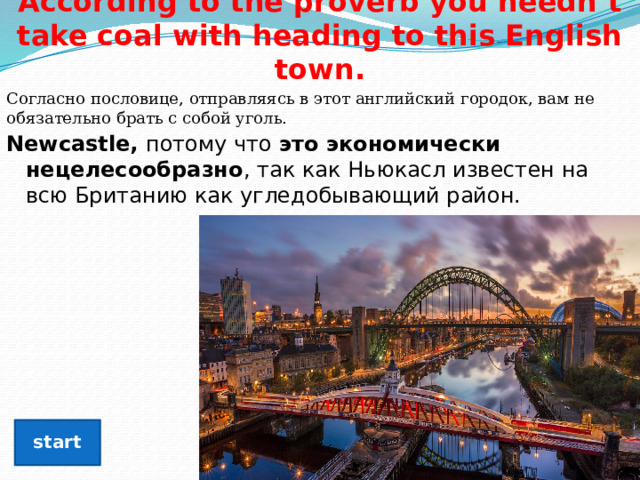 According to the proverb you needn’t take coal with heading to this English town. Согласно пословице, отправляясь в этот английский городок, вам не обязательно брать с собой уголь. Newcastle, потому что  это экономически нецелесообразно , так как Ньюкасл известен на всю Британию как угледобывающий район.  start 