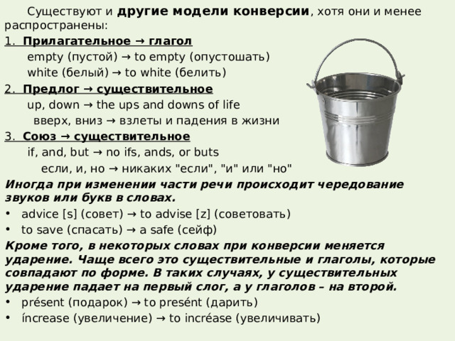  Существуют и другие модели конверсии , хотя они и менее распространены: 1. Прилагательное → глагол  empty (пустой) → to empty (опустошать)  white (белый) → to white (белить) 2. Предлог → существительное  up, down → the ups and downs of life  вверх, вниз → взлеты и падения в жизни 3. Союз → существительное  if, and, but → no ifs, ands, or buts  если, и, но → никаких 