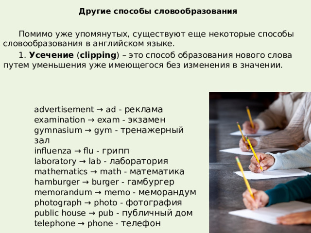 Другие способы словообразования  Помимо уже упомянутых, существуют еще некоторые способы словообразования в английском языке.  1.  Усечение  ( clipping ) – это способ образования нового слова путем уменьшения уже имеющегося без изменения в значении. advertisement → ad - реклама examination → exam - экзамен gymnasium → gym - тренажерный зал influenza → flu - грипп laboratory → lab - лаборатория mathematics → math - математика hamburger → burger - гамбургер memorandum → memo - меморандум photograph → photo - фотография public house → pub - публичный дом telephone → phone - телефон 