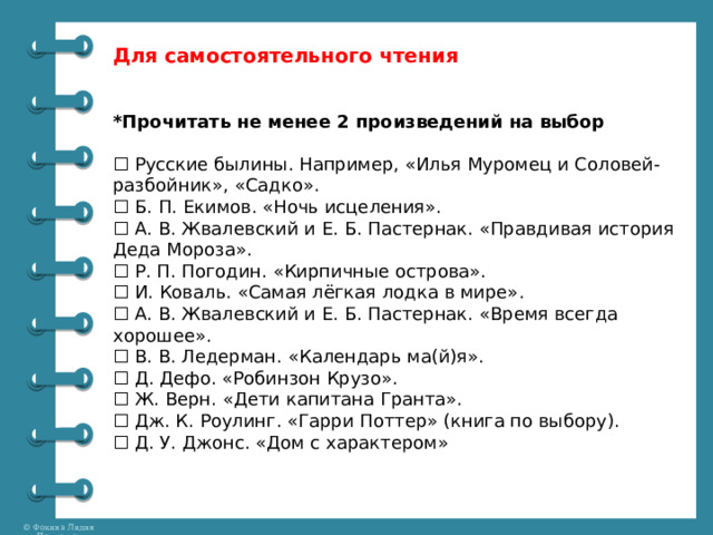 Для самостоятельного чтения *Прочитать не менее 2 произведений на выбор ☐ Русские былины. Например, «Илья Муромец и Соловей-разбойник», «Садко». ☐ Б. П. Екимов. «Ночь исцеления». ☐ А. В. Жвалевский и Е. Б. Пастернак. «Правдивая история Деда Мороза». ☐ Р. П. Погодин. «Кирпичные острова». ☐ И. Коваль. «Самая лёгкая лодка в мире». ☐ А. В. Жвалевский и Е. Б. Пастернак. «Время всегда хорошее». ☐ В. В. Ледерман. «Календарь ма(й)я». ☐ Д. Дефо. «Робинзон Крузо». ☐ Ж. Верн. «Дети капитана Гранта». ☐ Дж. К. Роулинг. «Гарри Поттер» (книга по выбору). ☐ Д. У. Джонс. «Дом с характером» 