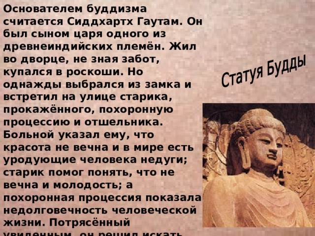 Основателем буддизма считается Сиддхартх Гаутам. Он был сыном царя одного из древнеиндийских племён. Жил во дворце, не зная забот, купался в роскоши. Но однажды выбрался из замка и встретил на улице старика, прокажённого, похоронную процессию и отшельника. Больной указал ему, что красота не вечна и в мире есть уродующие человека недуги; старик помог понять, что не вечна и молодость; а похоронная процессия показала недолговечность человеческой жизни. Потрясённый увиденным, он решил искать выход из ловушки болезнь-старость-смерть. 