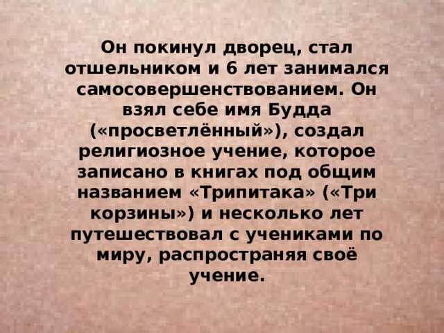 Он покинул дворец, стал отшельником и 6 лет занимался самосовершенствованием. Он взял себе имя Будда («просветлённый»), создал религиозное учение, которое записано в книгах под общим названием «Трипитака» («Три корзины») и несколько лет путешествовал с учениками по миру, распространяя своё учение. 