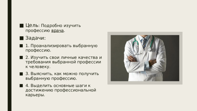 Цель : Подробно изучить профессию врача . Задачи:  1. Проанализировать выбранную профессию. 2. Изучить свои личные качества и требования выбранной профессии к человеку. 3. Выяснить, как можно получить выбранную профессию. 4. Выделить основные шаги к достижению профессиональной карьеры. 