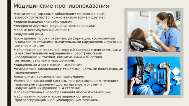 Медицинские противопоказания хронические заразные заболевания (инфекционные, вирусоносительство, кожно-венерические и другие);  нервно-психические заболевания;  некорректируемые нарушения зрения и слуха;  слабый вестибулярный аппарат;  нарушения речи;  врождённые пороки развития, деформации, хромосомные аномалии со стойкими значительными нарушениями функции органов и систем;  заболевания центральной нервной системы с двигательными и чувствительными нарушениями, расстройствами координации и статики, когнитивными и мнестико-интеллектуальными нарушениями;  нарколепсия и катаплексия, эпилепсия;  психические заболевания с тяжёлыми, частыми болезненными проявлениями;  алкоголизм, токсикомания, наркомания;  болезни эндокринной системы прогрессирующего течения с признаками поражения других органов и систем и нарушением их функции 3–4 степени;  злокачественные новообразования любой локализации;  заболевания крови и кроветворных органов с прогрессирующим и рецидивирующим течением.  