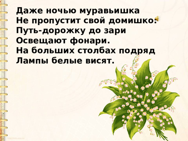 Даже ночью муравьишка Не пропустит свой домишко: Путь-дорожку до зари Освещают фонари. На больших столбах подряд Лампы белые висят. 