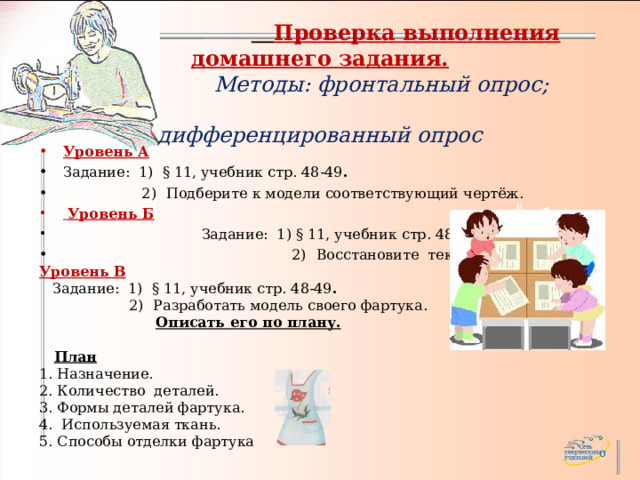       Проверка выполнения домашнего задания.   Методы: фронтальный опрос;  дифференцированный опрос      Уровень А Задание: 1) § 11, учебник стр. 48-49 .  2)  Подберите к модели соответствующий чертёж.  Уровень Б    Задание: 1) § 11, учебник стр. 48-49 .  2)  Восстановите текст. Уровень В  Задание: 1) § 11, учебник стр. 48-49 .  2)  Разработать модель своего фартука.  Описать его по плану.   План 1. Назначение. 2. Количество деталей. 3. Формы деталей фартука. 4. Используемая ткань. 5. Способы отделки фартука 