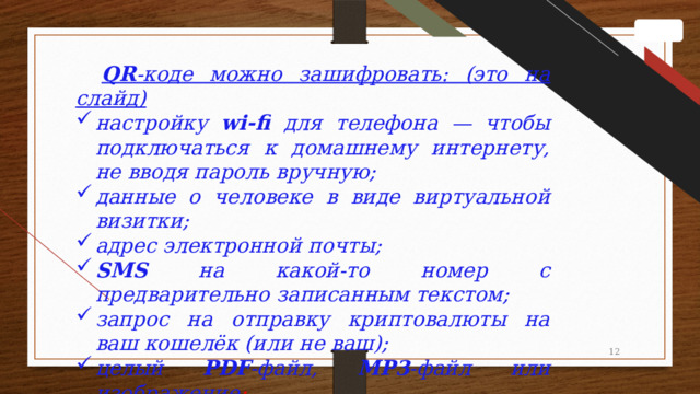 QR -коде можно зашифровать: (это на слайд) настройку wi-fi для телефона — чтобы подключаться к домашнему интернету, не вводя пароль вручную; данные о человеке в виде виртуальной визитки; адрес электронной почты; SMS на какой-то номер с предварительно записанным текстом; запрос на отправку криптовалюты на ваш кошелёк (или не ваш); целый PDF -файл, MP3 -файл или изображение ; 1 1 