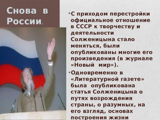 Снова в России . С приходом перестройки официальное отношение в СССР к творчеству и деятельности Солженицына стало меняться, были опубликованы многие его произведения (в журнале «Новый мир»). Одновременно в «Литературной газете» была опубликована статья Солженицына о путях возрождения страны, о разумных, на его взгляд, основах построения жизни народа и государства — «Как нам обустроить Россию. Посильные соображения». 