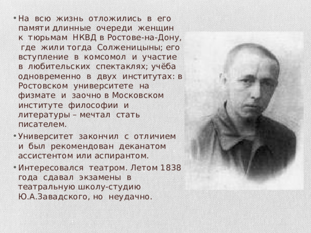 На всю жизнь отложились в его памяти длинные очереди женщин к тюрьмам НКВД в Ростове-на-Дону, где жили тогда Солженицыны; его вступление в комсомол и участие в любительских спектаклях; учёба одновременно в двух институтах: в Ростовском университете на физмате и заочно в Московском институте философии и литературы – мечтал стать писателем. Университет закончил с отличием и был рекомендован деканатом ассистентом или аспирантом. Интересовался театром. Летом 1838 года сдавал экзамены в театральную школу-студию Ю.А.Завадского, но неудачно. 