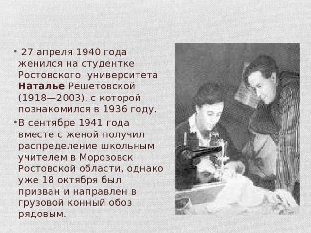  27 апреля 1940 года женился на студентке Ростовского университета Наталье Решетовской (1918—2003), с которой познакомился в 1936 году. В сентябре 1941 года вместе с женой получил распределение школьным учителем в Морозовск Ростовской области, однако уже 18 октября был призван и направлен в грузовой конный обоз рядовым. 