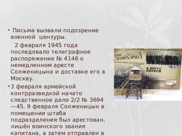  Письма вызвали подозрение военной цензуры.  2 февраля 1945 года последовало телеграфное распоряжение № 4146 о немедленном аресте Солженицына и доставке его в Москву. 3 февраля армейской контрразведкой начато следственное дело 2/2 № 3694—45. 9 февраля Солженицын в помещении штаба подразделения был арестован, лишён воинского звания капитана, а затем отправлен в Москву, в Лубянскую тюрьму. 