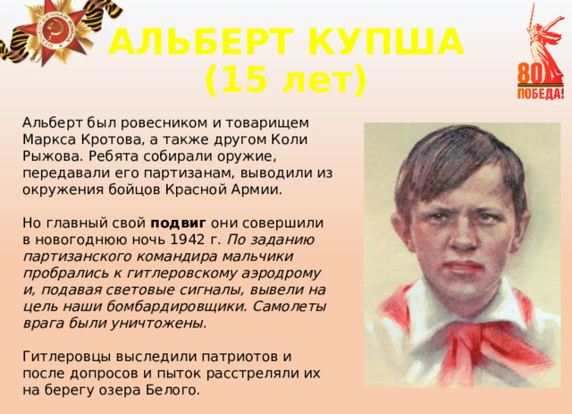 АЛЬБЕРТ КУПША  (15 лет) Альберт был ровесником и товарищем Маркса Кротова, а также другом Коли Рыжова. Ребята собирали оружие, передавали его партизанам, выводили из окружения бойцов Красной Армии. Но главный свой подвиг они совершили в новогоднюю ночь 1942 г. По заданию партизанского командира мальчики пробрались к гитлеровскому аэродрому и, подавая световые сигналы, вывели на цель наши бомбардировщики. Самолеты врага были уничтожены.  Гитлеровцы выследили патриотов и после допросов и пыток расстреляли их на берегу озера Белого. 