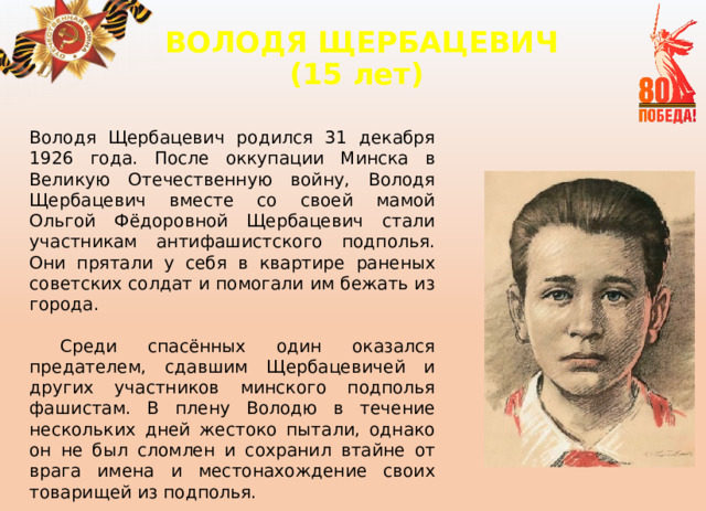 ВОЛОДЯ ЩЕРБАЦЕВИЧ  (15 лет)   Володя Щербацевич родился 31 декабря 1926 года. После оккупации Минска в Великую Отечественную войну, Володя Щербацевич вместе со своей мамой Ольгой Фёдоровной Щербацевич стали участникам антифашистского подполья. Они прятали у себя в квартире раненых советских солдат и помогали им бежать из города.  Среди спасённых один оказался предателем, сдавшим Щербацевичей и других участников минского подполья фашистам. В плену Володю в течение нескольких дней жестоко пытали, однако он не был сломлен и сохранил втайне от врага имена и местонахождение своих товарищей из подполья. 