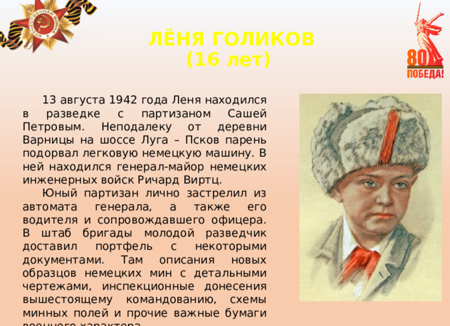 ЛЁНЯ ГОЛИКОВ  (16 лет)   13 августа 1942 года Леня находился в разведке с партизаном Сашей Петровым. Неподалеку от деревни Варницы на шоссе Луга – Псков парень подорвал легковую немецкую машину. В ней находился генерал-майор немецких инженерных войск Ричард Виртц. Юный партизан лично застрелил из автомата генерала, а также его водителя и сопровождавшего офицера. В штаб бригады молодой разведчик доставил портфель с некоторыми документами. Там описания новых образцов немецких мин с детальными чертежами, инспекционные донесения вышестоящему командованию, схемы минных полей и прочие важные бумаги военного характера. 