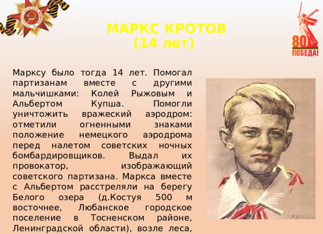 МАРКС КРОТОВ  (14 лет)   Марксу было тогда 14 лет. Помогал партизанам вместе с другими мальчишками: Колей Рыжовым и Альбертом Купша. Помогли уничтожить вражеский аэродром: отметили огненными знаками положение немецкого аэродрома перед налетом советских ночных бомбардировщиков. Выдал их провокатор, изображающий советского партизана. Маркса вместе с Альбертом расстреляли на берегу Белого озера (д.Костуя 500 м восточнее, Любанское городское поселение в Тосненском районе, Ленинградской области), возле леса, 7 февраля 1942 года. 