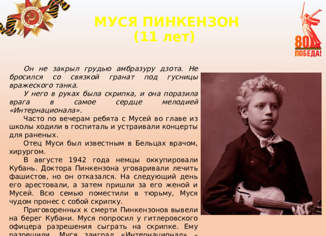 МУСЯ ПИНКЕНЗОН  (11 лет)   Он не закрыл грудью амбразуру дзота. Не бросился со связкой гранат под гусницы вражеского танка. У него в руках была скрипка, и она поразила врага в самое сердце мелодией «Интернационала». Часто по вечерам ребята с Мусей во главе из школы ходили в госпиталь и устраивали концерты для раненых. Отец Муси был известным в Бельцах врачом, хирургом. В августе 1942 года немцы оккупировали Кубань. Доктора Пинкензона уговаривали лечить фашистов, но он отказался. На следующий день его арестовали, а затем пришли за его женой и Мусей. Всю семью поместили в тюрьму, Муся чудом пронес с собой скрипку. Приговоренных к смерти Пинкензонов вывели на берег Кубани. Муся попросил у гитлеровского офицера разрешения сыграть на скрипке. Ему разрешили. Муся заиграл «Интернационал» – гимн Советского Союза на то время. Фашисты пришли в ярость. Раздались выстрелы. Маленький герой погиб. 