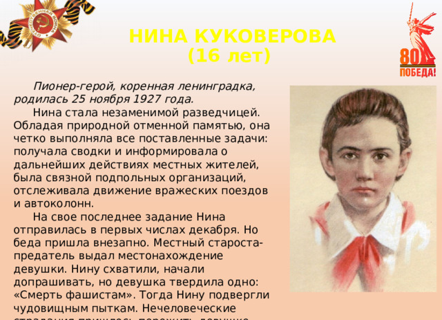 НИНА КУКОВЕРОВА  (16 лет)   Пионер-герой, коренная ленинградка, родилась 25 ноября 1927 года. Нина стала незаменимой разведчицей. Обладая природной отменной памятью, она четко выполняла все поставленные задачи: получала сводки и информировала о дальнейших действиях местных жителей, была связной подпольных организаций, отслеживала движение вражеских поездов и автоколонн. На свое последнее задание Нина отправилась в первых числах декабря. Но беда пришла внезапно. Местный староста-предатель выдал местонахождение девушки. Нину схватили, начали допрашивать, но девушка твердила одно: «Смерть фашистам». Тогда Нину подвергли чудовищным пыткам. Нечеловеческие страдания пришлось пережить девушке перед смертью.. Нине было всего 15 лет. 