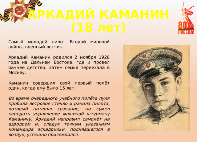 АРКАДИЙ КАМАНИН  (18 лет) Самый молодой пилот Второй мировой войны, военный летчик. Аркадий Каманин родился 2 ноября 1928 года на Дальнем Востоке, где и провел раннее детство. Затем семья переехала в Москву. Каманин совершил свой первый полёт один, когда ему было 15 лет.  Во время очередного учебного полёта пуля пробила ветровое стекло и ранила пилота, который потерял сознание, но сумел передать управление машиной штурману Каманину. Аркадий направил самолёт на аэродром и, следуя точным указаниям командира эскадрильи, поднявшегося в воздух, успешно приземлился.  