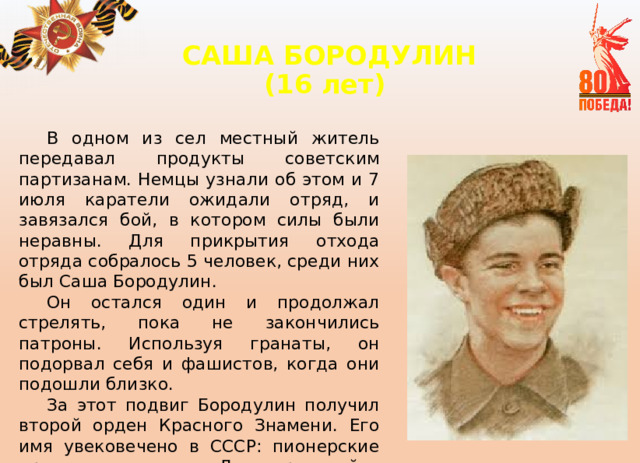 САША БОРОДУЛИН  (16 лет)   В одном из сел местный житель передавал продукты советским партизанам. Немцы узнали об этом и 7 июля каратели ожидали отряд, и завязался бой, в котором силы были неравны. Для прикрытия отхода отряда собралось 5 человек, среди них был Саша Бородулин. Он остался один и продолжал стрелять, пока не закончились патроны. Используя гранаты, он подорвал себя и фашистов, когда они подошли близко. За этот подвиг Бородулин получил второй орден Красного Знамени. Его имя увековечено в СССР: пионерские дружины и улицы в Ленинградской и Новгородской областях названы в его честь. 