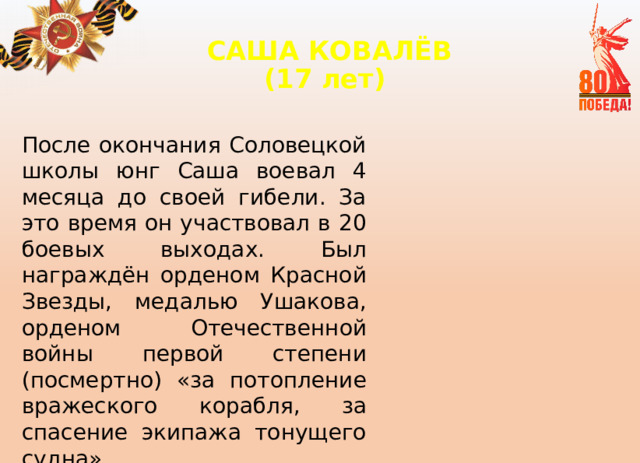САША КОВАЛЁВ  (17 лет)   После окончания Соловецкой школы юнг Саша воевал 4 месяца до своей гибели. За это время он участвовал в 20 боевых выходах. Был награждён орденом Красной Звезды, медалью Ушакова, орденом Отечественной войны первой степени (посмертно) «за потопление вражеского корабля, за спасение экипажа тонущего судна». 