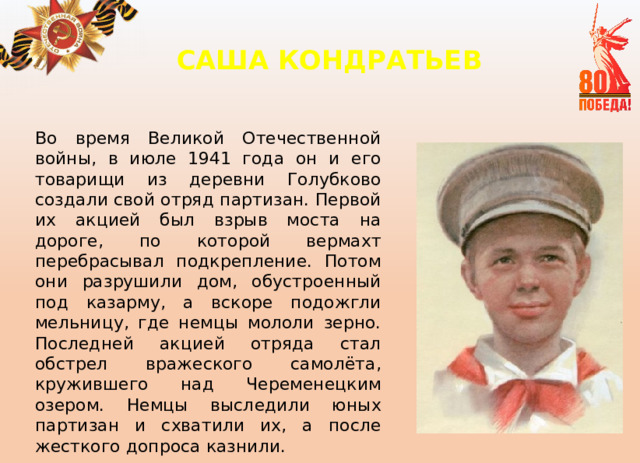 САША КОНДРАТЬЕВ     Во время Великой Отечественной войны, в июле 1941 года он и его товарищи из деревни Голубково создали свой отряд партизан. Первой их акцией был взрыв моста на дороге, по которой вермахт перебрасывал подкрепление. Потом они разрушили дом, обустроенный под казарму, а вскоре подожгли мельницу, где немцы мололи зерно. Последней акцией отряда стал обстрел вражеского самолёта, кружившего над Череменецким озером. Немцы выследили юных партизан и схватили их, а после жесткого допроса казнили. 