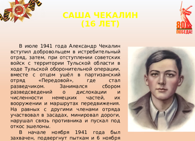 САША ЧЕКАЛИН  (16 ЛЕТ)   В июле 1941 года Александр Чекалин вступил добровольцем в истребительный отряд, затем, при отступлении советских войск с территории Тульской области в ходе Тульской оборонительной операции, вместе с отцом ушёл в партизанский отряд «Передовой», где стал разведчиком. Занимался сбором разведсведений о дислокации и численности немецких частей, их вооружении и маршрутах передвижения. На равных с другими членами отряда участвовал в засадах, минировал дороги, нарушал связь противника и пускал под откос эшелоны. В начале ноября 1941 года был захвачен, подвергнут пыткам и 6 ноября повешен на городской площади города Лихвина. 