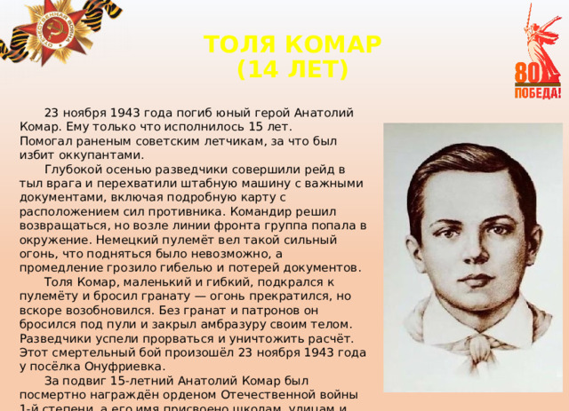 ТОЛЯ КОМАР  (14 ЛЕТ)   23 ноября 1943 года погиб юный герой Анатолий Комар. Ему только что исполнилось 15 лет.  Помогал раненым советским летчикам, за что был избит оккупантами. Глубокой осенью разведчики совершили рейд в тыл врага и перехватили штабную машину с важными документами, включая подробную карту с расположением сил противника. Командир решил возвращаться, но возле линии фронта группа попала в окружение. Немецкий пулемёт вел такой сильный огонь, что подняться было невозможно, а промедление грозило гибелью и потерей документов. Толя Комар, маленький и гибкий, подкрался к пулемёту и бросил гранату — огонь прекратился, но вскоре возобновился. Без гранат и патронов он бросился под пули и закрыл амбразуру своим телом. Разведчики успели прорваться и уничтожить расчёт. Этот смертельный бой произошёл 23 ноября 1943 года у посёлка Онуфриевка. За подвиг 15-летний Анатолий Комар был посмертно награждён орденом Отечественной войны 1-й степени, а его имя присвоено школам, улицам и теплоходу. 