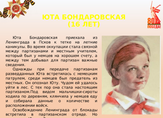ЮТА БОНДАРОВСКАЯ  (16 ЛЕТ)   Юта Бондаровская приехала из Ленинграда в Псков к тетке на летние каникулы. Во время оккупации стала связной между партизанами и местным учителем, который был у немцев на хорошем счету, а между тем добывал для партизан важные сведения. Однажды при передаче партизанам разведданных Юта встретилась с немецким патрулем, среди немцев был предатель из местных. Он опознал Юту. Чудом ей удалось уйти в лес. С тех пор она стала настоящим партизаном.Под видом мальчишки-сироты ходила по деревням, клянчила у немцев еду и собирала данные о количестве и расположении войск. Освобождение Ленинграда от блокады встретила в партизанском отряде. Но отправить Юту в Ленинград не успели, она погибла в бою у эстонского хутора Ростов. 