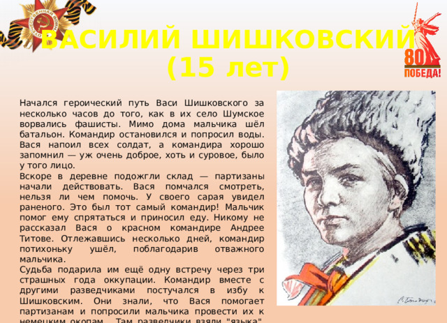 ВАСИЛИЙ ШИШКОВСКИЙ  (15 лет) Начался героический путь Васи Шишковского за несколько часов до того, как в их село Шумское ворвались фашисты. Мимо дома мальчика шёл батальон. Командир остановился и попросил воды. Вася напоил всех солдат, а командира хорошо запомнил — уж очень доброе, хоть и суровое, было у того лицо. Вскоре в деревне подожгли склад — партизаны начали действовать. Вася помчался смотреть, нельзя ли чем помочь. У своего сарая увидел раненого. Это был тот самый командир! Мальчик помог ему спрятаться и приносил еду. Никому не рассказал Вася о красном командире Андрее Титове. Отлежавшись несколько дней, командир потихоньку ушёл, поблагодарив отважного мальчика. Судьба подарила им ещё одну встречу через три страшных года оккупации. Командир вместе с другими разведчиками постучался в избу к Шишковским. Они знали, что Вася помогает партизанам и попросили мальчика провести их к немецким окопам. Там разведчики взяли 