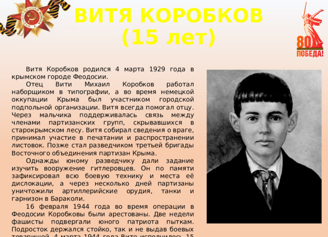 ВИТЯ КОРОБКОВ  (15 лет) Витя Коробков родился 4 марта 1929 года в крымском городе Феодосии. Отец Вити Михаил Коробков работал наборщиком в типографии, а во время немецкой оккупации Крыма был участником городской подпольной организации. Витя всегда помогал отцу. Через мальчика поддерживалась связь между членами партизанских групп, скрывавшихся в старокрымском лесу. Витя собирал сведения о враге, принимал участие в печатании и распространении листовок. Позже стал разведчиком третьей бригады Восточного объединения партизан Крыма. Однажды юному разведчику дали задание изучить вооружение гитлеровцев. Он по памяти зафиксировал всю боевую технику и места её дислокации, а через несколько дней партизаны уничтожили артиллерийские орудия, танки и гарнизон в Бараколи. 16 февраля 1944 года во время операции в Феодосии Коробковы были арестованы. Две недели фашисты подвергали юного патриота пыткам. Подросток держался стойко, так и не выдав боевых товарищей. 4 марта 1944 года Вите исполнилось 15 лет, а 9 марта его расстреляли. 