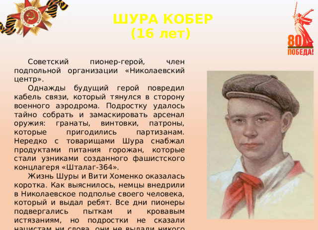 ШУРА КОБЕР  (16 лет)   Советский пионер-герой, член подпольной организации «Николаевский центр». Однажды будущий герой повредил кабель связи, который тянулся в сторону военного аэродрома. Подростку удалось тайно собрать и замаскировать арсенал оружия: гранаты, винтовки, патроны, которые пригодились партизанам. Нередко с товарищами Шура снабжал продуктами питания горожан, которые стали узниками созданного фашистского концлагеря «Шталаг-364». Жизнь Шуры и Вити Хоменко оказалась коротка. Как выяснилось, немцы внедрили в Николаевское подполье своего человека, который и выдал ребят. Все дни пионеры подвергались пыткам и кровавым истязаниям, но подростки не сказали нацистам ни слова, они не выдали никого из руководителей подполья. 
