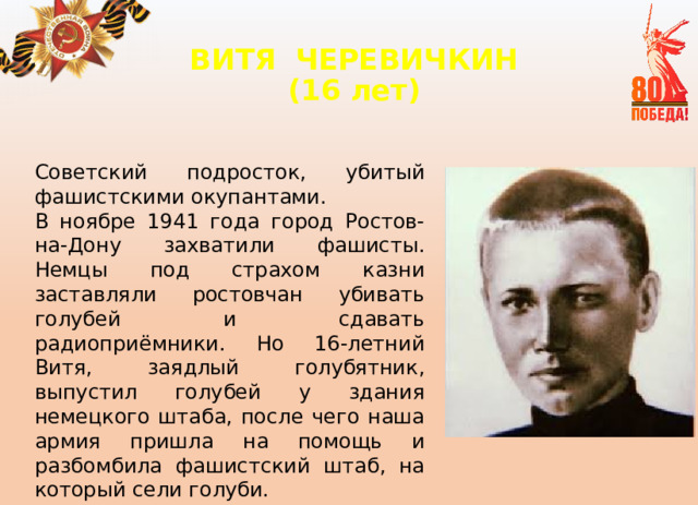 ВИТЯ  ЧЕРЕВИЧКИН  (16 лет)   Советский подросток, убитый фашистскими окупантами. В ноябре 1941 года город Ростов-на-Дону захватили фашисты. Немцы под страхом казни заставляли ростовчан убивать голубей и сдавать радиоприёмники. Но 16-летний Витя, заядлый голубятник, выпустил голубей у здания немецкого штаба, после чего наша армия пришла на помощь и разбомбила фашистский штаб, на который сели голуби. 