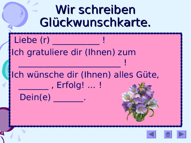 Wir schreiben Glückwunschkarte.  Liebe (r) ___________ ! Ich gratuliere dir (Ihnen) zum ________________________ ! Ich wünsche dir (Ihnen) alles Güte, _______ , Erfolg! … !  Dein(e) _______. 