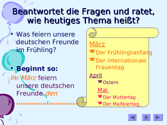 Beantwortet die Fragen und ratet, wie heutiges Thema heißt? Was feiern unsere deutschen Freunde im Frühling? Beginnt so: Im März  feiern unsere deutschen Freunde den ……………………… .  März Der Frühlingsanfang Der internationale Frauentag April Ostern Ostern Mai Mai Der Muttertag Der Maifeiertag     Der Muttertag Der Maifeiertag     