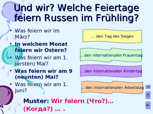 Und wir? Welche Feiertage feiern Russen im Frühling? Was feiern wir im März? In welchem Monat feiern wir Ostern? Was feiern wir am 1. (ersten) Mai? Was feiern wir am 9 (neunten) Mai? Was feiern wir am 1. Juni?   … den Tag des Sieges … den internationalen Frauentag … den internationalen Kindertag … den internationalen Arbeitstag Muster: Wir feiern ( Что?)… (Когда?) … .  