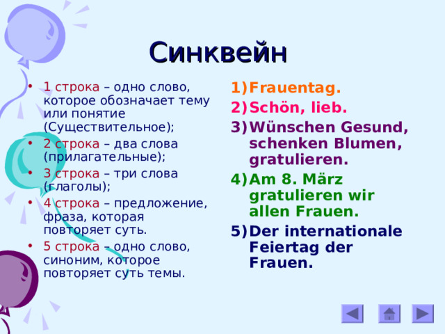 Синквейн 1 строка – одно слово, которое обозначает тему или понятие (Существительное); 2 строка – два слова (прилагательные); 3 строка – три слова (глаголы); 4 строка – предложение, фраза, которая повторяет суть. 5 строка – одно слово, синоним, которое повторяет суть темы. Frauentag. Schön, lieb. Wünschen Gesund, schenken Blumen, gratulieren. Am 8. März gratulieren wir allen Frauen. Der internationale Feiertag der Frauen.  