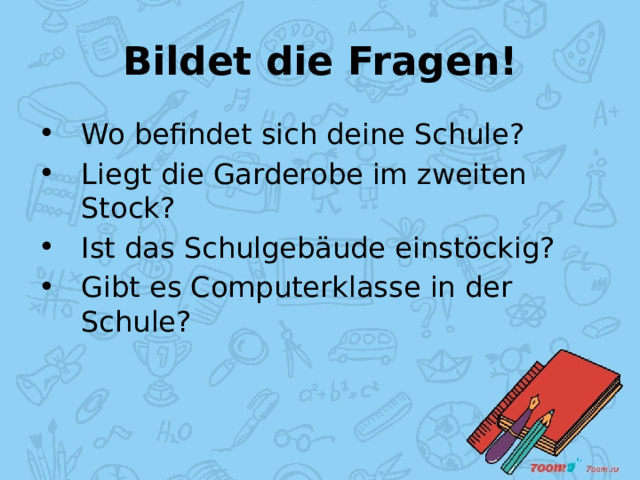 Bildet die Fragen! Wo befindet sich deine Schule? Liegt die Garderobe im zweiten Stock? Ist das Schulgebäude einstöckig? Gibt es Computerklasse in der Schule? 