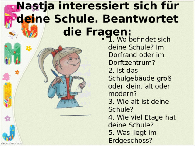 Nastja interessiert sich für deine Schule. Beantwortet die Fragen: 1. Wo befindet sich deine Schule? Im Dorfrand oder im Dorftzentrum?  2. Ist das Schulgebäude groß oder klein, alt oder modern?  3. Wie alt ist deine Schule?  4. Wie viel Etage hat deine Schule?  5. Was liegt im Erdgeschoss? 
