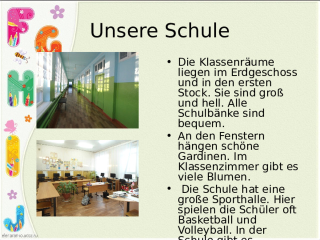Unsere Schule Die Klassenräume liegen im Erdgeschoss und in den ersten Stock. Sie sind groß und hell. Alle Schulbänke sind bequem. An den Fenstern hängen schöne Gardinen. Im Klassenzimmer gibt es viele Blumen.  Die Schule hat eine große Sporthalle. Hier spielen die Schüler oft Basketball und Volleyball. In der Schule gibt es Computerklasse. 