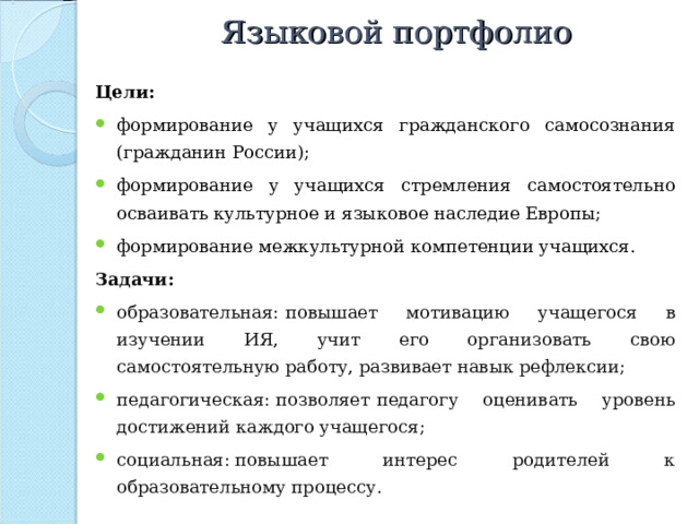Языковой портфолио Цели: формирование у учащихся гражданского самосознания (гражданин России); формирование у учащихся стремления самостоятельно осваивать культурное и языковое наследие Европы; формирование межкультурной компетенции учащихся. Задачи: образовательная:   повышает мотивацию учащегося в изучении ИЯ, учит его организовать свою самостоятельную работу, развивает навык рефлексии; педагогическая: позволяет   педагогу оценивать уровень достижений каждого учащегося; социальная: повышает интерес родителей к образовательному процессу. 