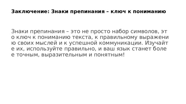  Заключение: Знаки препинания – ключ к пониманию   Знаки препинания – это не просто набор символов, это ключ к пониманию текста, к правильному выражению своих мыслей и к успешной коммуникации. Изучайте их, используйте правильно, и ваш язык станет более точным, выразительным и понятным! 