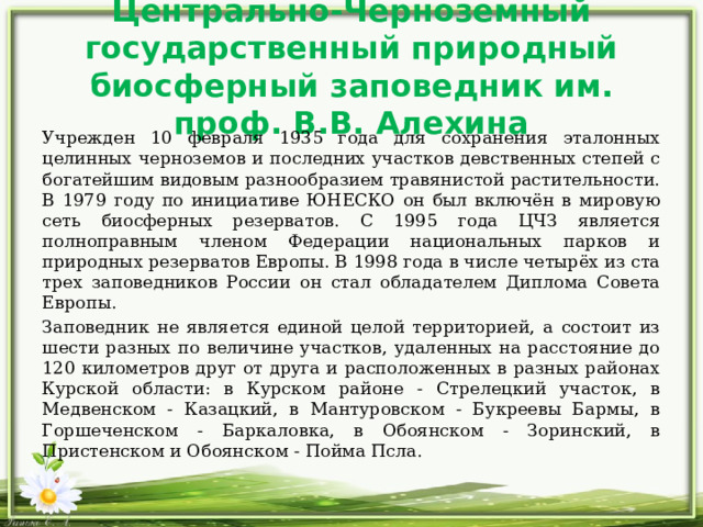 Центрально-Черноземный государственный природный биосферный заповедник им. проф. В.В. Алехина Учрежден 10 февраля 1935 года для сохранения эталонных целинных черноземов и последних участков девственных степей с богатейшим видовым разнообразием травянистой растительности. В 1979 году по инициативе ЮНЕСКО он был включён в мировую сеть биосферных резерватов. С 1995 года ЦЧЗ является полноправным членом Федерации национальных парков и природных резерватов Европы. В 1998 года в числе четырёх из ста трех заповедников России он стал обладателем Диплома Совета Европы.  Заповедник не является единой целой территорией, а состоит из шести разных по величине участков, удаленных на расстояние до 120 километров друг от друга и расположенных в разных районах Курской области: в Курском районе - Стрелецкий участок, в Медвенском - Казацкий, в Мантуровском - Букреевы Бармы, в Горшеченском - Баркаловка, в Обоянском - Зоринский, в Пристенском и Обоянском - Пойма Псла. 