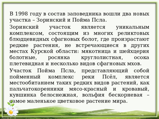 В 1998 году в состав заповедника вошли два новых участка – Зоринский и Пойма Псла. Зоринский участок является уникальным комплексом, состоящим из многих реликтовых блюдцевидных сфагновых болот, где произрастают редкие растения, не встречающиеся в других местах Курской области: мякотница и шейхцерия болотные, росянка круглолистная, осока плетевидная и несколько видов сфагновых мхов. Участок Пойма Псла, представляющий собой пойменный комплекс реки Псёл, является местообитанием таких редких видов растений, как пальчатокоренники мясо-красный и кровавый, кувшинка белоснежная, вольфия бескорневая – самое маленькое цветковое растение мира. 