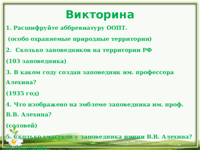Викторина Расшифруйте аббревиатуру ООПТ.  (особо охраняемые природные территории) 2. Сколько заповедников на территории РФ (103 заповедника) 3. В каком году создан заповедник им. профессора Алехина? (1935 год) 4. Что изображено на эмблеме заповедника им. проф. В.В. Алехина? (соловей) 5. Сколько участков у заповедника имени В.В. Алехина? (6 участков) 