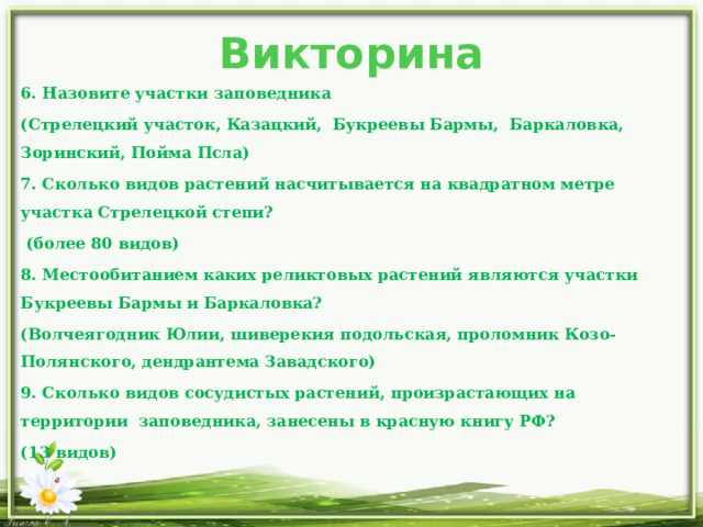 Викторина 6. Назовите участки заповедника (Стрелецкий участок, Казацкий, Букреевы Бармы, Баркаловка, Зоринский, Пойма Псла) 7. Сколько видов растений насчитывается на квадратном метре участка Стрелецкой степи?  (более 80 видов) 8. Местообитанием каких реликтовых растений являются участки Букреевы Бармы и Баркаловка?  (Волчеягодник Юлии, шиверекия подольская, проломник Козо-Полянского, дендрантема Завадского) 9. Сколько видов сосудистых растений, произрастающих на территории заповедника, занесены в красную книгу РФ? (13 видов) 