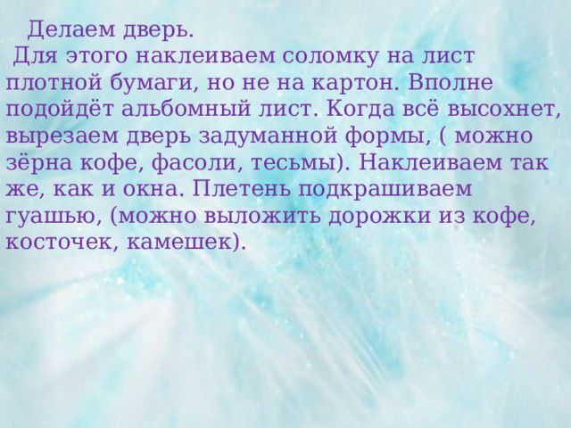  Делаем дверь.  Для этого наклеиваем соломку на лист плотной бумаги, но не на картон. Вполне подойдёт альбомный лист. Когда всё высохнет, вырезаем дверь задуманной формы, ( можно зёрна кофе, фасоли, тесьмы). Наклеиваем так же, как и окна. Плетень подкрашиваем гуашью, (можно выложить дорожки из кофе, косточек, камешек). 