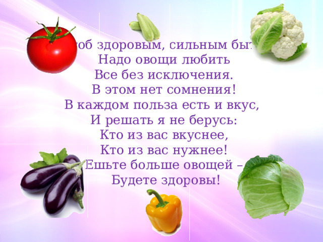  Чтоб здоровым, сильным быть, Надо овощи любить Все без исключения. В этом нет сомнения! В каждом польза есть и вкус, И решать я не берусь: Кто из вас вкуснее, Кто из вас нужнее! Ешьте больше овощей –  Будете здоровы!  