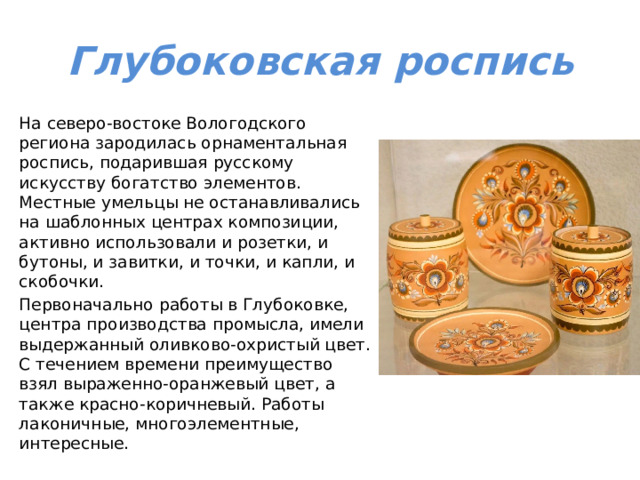 Глубоковская роспись На северо-востоке Вологодского региона зародилась орнаментальная роспись, подарившая русскому искусству богатство элементов. Местные умельцы не останавливались на шаблонных центрах композиции, активно использовали и розетки, и бутоны, и завитки, и точки, и капли, и скобочки. Первоначально работы в Глубоковке, центра производства промысла, имели выдержанный оливково-охристый цвет. С течением времени преимущество взял выраженно-оранжевый цвет, а также красно-коричневый. Работы лаконичные, многоэлементные, интересные. 